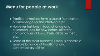 Menu for people at work
 Traditional recipes form a sound foundation
of knowledge for the chef/caterer.
 However fashions in food change and
customers look for new dishes, different
combinations of food, fresh ideas on menu
etc.
 Some of the most successful menus contain a
sensible balance of traditional and
contemporary dishes.
 