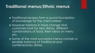 Traditional menus/Ethnic menus
 Traditional recipes form a sound foundation
of knowledge for the chef/caterer.
 However fashions in food change and
customers look for new dishes, different
combinations of food, fresh ideas on menu
etc.
 Some of the most successful menus contain a
sensible balance of traditional and
contemporary dishes.
 