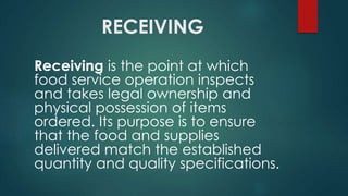 RECEIVING
Receiving is the point at which
food service operation inspects
and takes legal ownership and
physical possession of items
ordered. Its purpose is to ensure
that the food and supplies
delivered match the established
quantity and quality specifications.
 