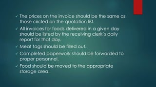  The prices on the invoice should be the same as
those circled on the quotation list.
 All invoices for foods delivered in a given day
should be listed by the receiving clerk`s daily
report for that day.
 Meat tags should be filled out.
 Completed paperwork should be forwarded to
proper personnel.
 Food should be moved to the appropriate
storage area.
 