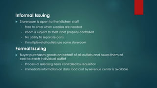 Informal Issuing
 Storeroom is open to the kitchen staff
• Free to enter when supplies are needed
• Room is subject to theft if not properly controlled
• No ability to separate costs
• If multiple retail outlets use same storeroom
Formal Issuing
 Buyer purchases goods on behalf of all outlets and issues them at
cost to each individual outlet
• Process of releasing items controlled by requisition
• Immediate information on daily food cost by revenue center is available
 