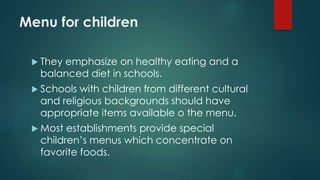 Menu for children
 They emphasize on healthy eating and a
balanced diet in schools.
 Schools with children from different cultural
and religious backgrounds should have
appropriate items available o the menu.
 Most establishments provide special
children’s menus which concentrate on
favorite foods.
 