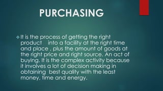 PURCHASING
 It is the process of getting the right
product into a facility at the right time
and place , plus the amount of goods at
the right price and right source. An act of
buying. It is the complex activity because
it involves a lot of decision making in
obtaining best quality with the least
money, time and energy.
 