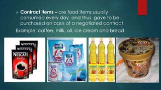  Contract items – are food items usually
consumed every day and thus gave to be
purchased on basis of a negotiated contract
Example: coffee, milk, oil, ice cream and bread
 