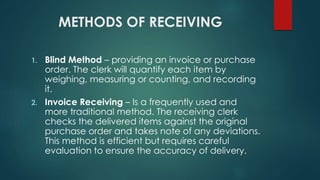 METHODS OF RECEIVING
1. Blind Method – providing an invoice or purchase
order. The clerk will quantify each item by
weighing, measuring or counting, and recording
it.
2. Invoice Receiving – Is a frequently used and
more traditional method. The receiving clerk
checks the delivered items against the original
purchase order and takes note of any deviations.
This method is efficient but requires careful
evaluation to ensure the accuracy of delivery.
 