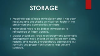 STORAGE
 Proper storage of food immediately after it has been
received and checked is an important factor in the
prevention and control of loss or waste.
 Perishables need to be places immediately to
refrigerated or frozen storage.
 Staples should be stored in an orderly and systematic
arrangement. Food should be protected from pests,
rodents, and insects. Storage should also have a low
humidity and proper ventilation to help prevent
spoilage.
 