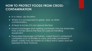 HOW TO PROTECT FOODS FROM CROSS-
CONTAMINATION
 In a clean, dry location
 Where it is not exposed to splash, dust, or other
contamination.
 At least 6 inches (15 cm) above the floor
 Food in packages and working containers may be stored less
than 6 inches above the floor on case lot handling
equipment.
 Pressurized beverage containers, cased food in waterproof
containers such as bottles or cans, and milk containers in
plastic crates may be stored on a floor that is clean and not
exposed to floor moisture.
 