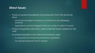 Direct Issues
 Products issued immediately into production from the receiving
dock
• Should be recorded in storeroom’s inventory for recordkeeping
purposes
• Expenditure must be charged to the cost center to which it is issued
 Product requisitions are forms used to identify foods needed by the
chef
 Purchase requisitions are internal documents used:
• In businesses that have formal storeroom operations
• For special equipment that is needed
 