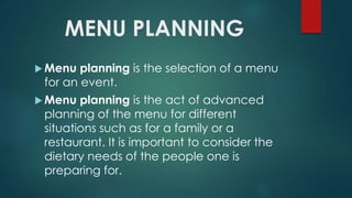 MENU PLANNING
 Menu planning is the selection of a menu
for an event.
 Menu planning is the act of advanced
planning of the menu for different
situations such as for a family or a
restaurant. It is important to consider the
dietary needs of the people one is
preparing for.
 