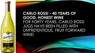 CARLO ROSSI - 40 YEARS OF
GOOD, HONEST WINE
FOR FORTY YEARS, CARLO ROSSI
JUGS HAVE BEEN FILLED WITH
UNPRETENTIOUS, FRUIT FORWARD
WINE!
 