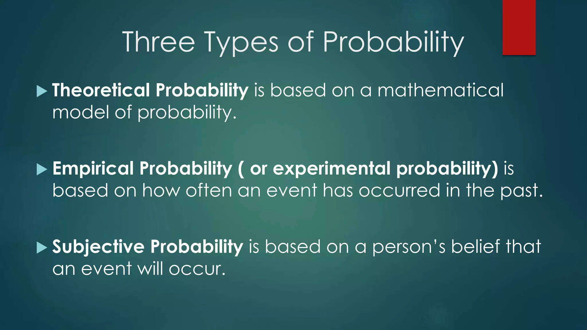 Three Types of Probability
 Theoretical Probability is based on a mathematical
model of probability.
 Empirical Probability ( or experimental probability) is
based on how often an event has occurred in the past.
 Subjective Probability is based on a person’s belief that
an event will occur.
 