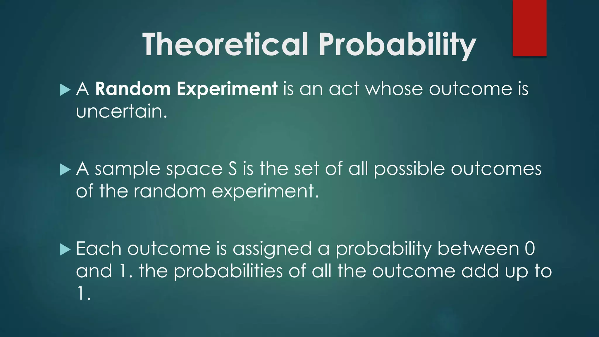 Theoretical Probability
 A Random Experiment is an act whose outcome is
uncertain.
 A sample space S is the set of all possible outcomes
of the random experiment.
 Each outcome is assigned a probability between 0
and 1. the probabilities of all the outcome add up to
1.
 