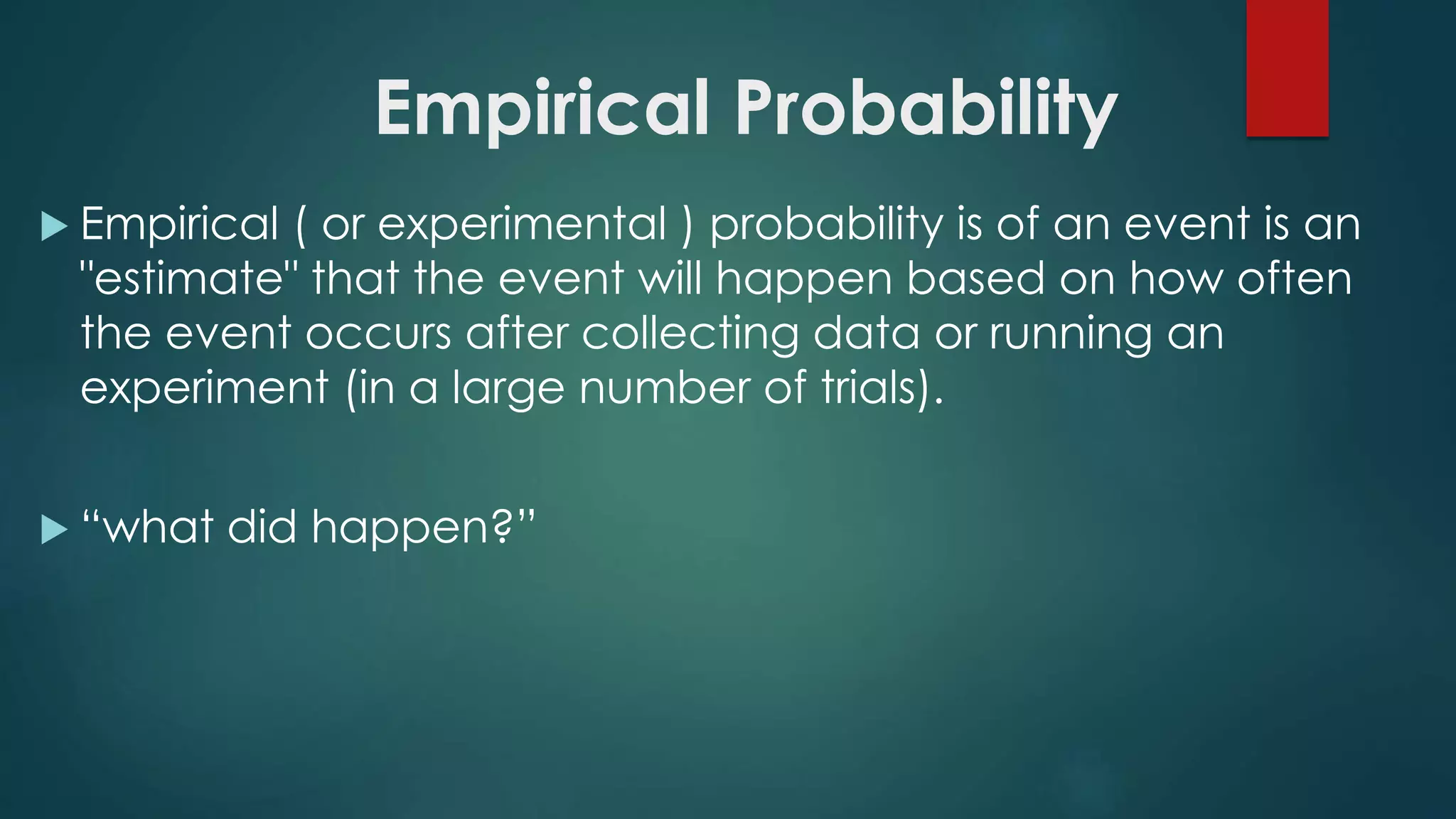 Empirical Probability
 Empirical ( or experimental ) probability is of an event is an
"estimate" that the event will happen based on how often
the event occurs after collecting data or running an
experiment (in a large number of trials).
 “what did happen?”
 