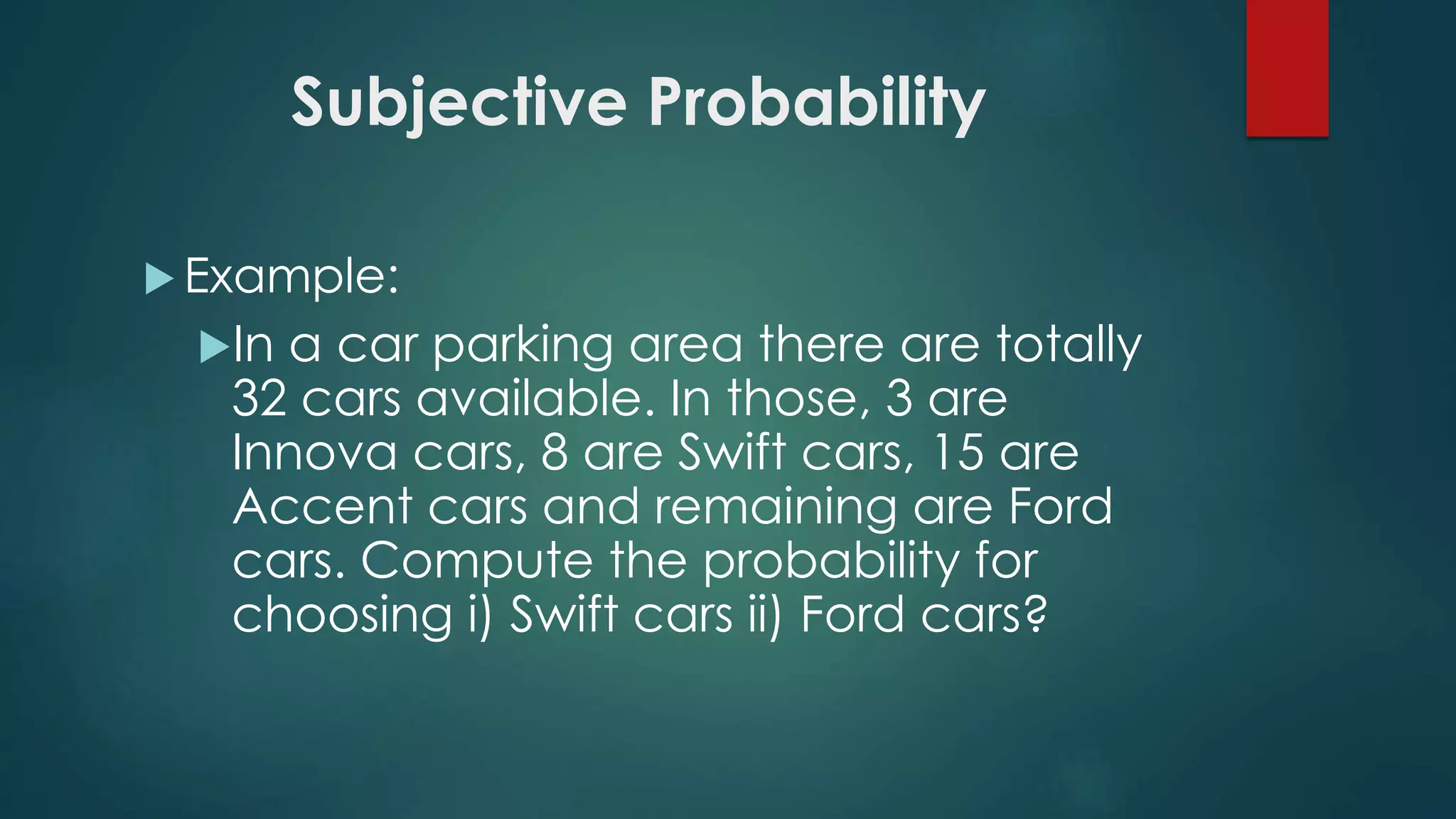 Subjective Probability
 Example:
In a car parking area there are totally
32 cars available. In those, 3 are
Innova cars, 8 are Swift cars, 15 are
Accent cars and remaining are Ford
cars. Compute the probability for
choosing i) Swift cars ii) Ford cars?
 