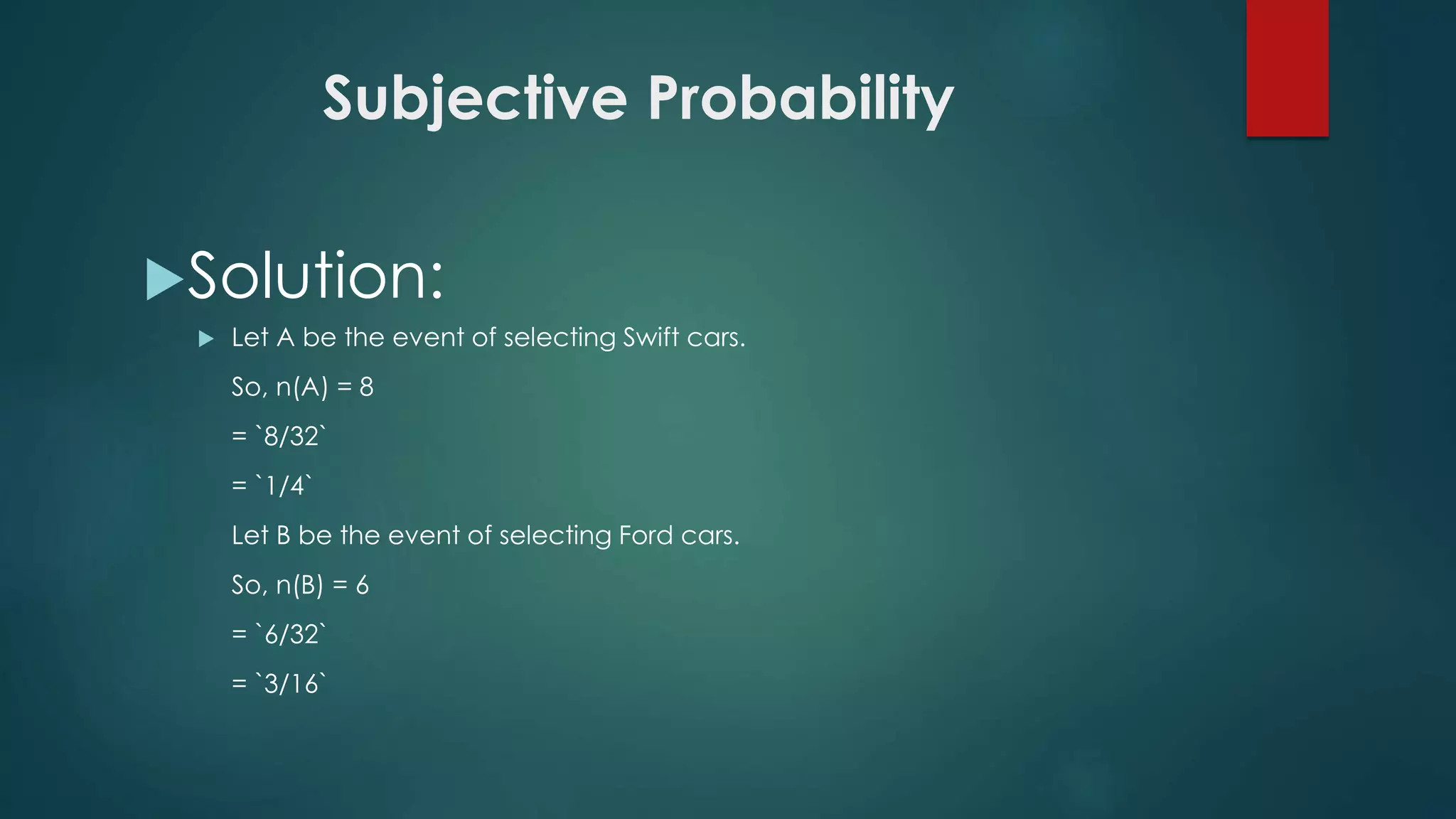 Subjective Probability
Solution:
 Let A be the event of selecting Swift cars.
So, n(A) = 8
= `8/32`
= `1/4`
Let B be the event of selecting Ford cars.
So, n(B) = 6
= `6/32`
= `3/16`
 