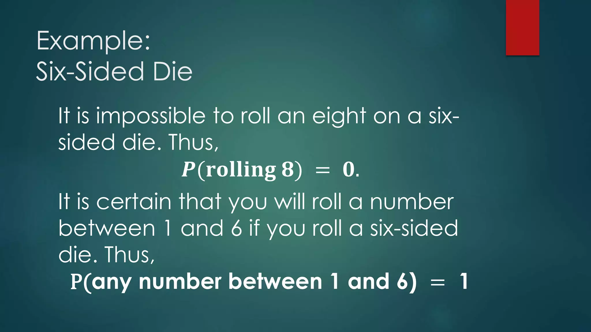 Example:
Six-Sided Die
It is impossible to roll an eight on a six-
sided die. Thus,
𝑷(𝐫𝐨𝐥𝐥𝐢𝐧𝐠 𝟖) = 𝟎.
It is certain that you will roll a number
between 1 and 6 if you roll a six-sided
die. Thus,
P(any number between 1 and 6) = 1
 