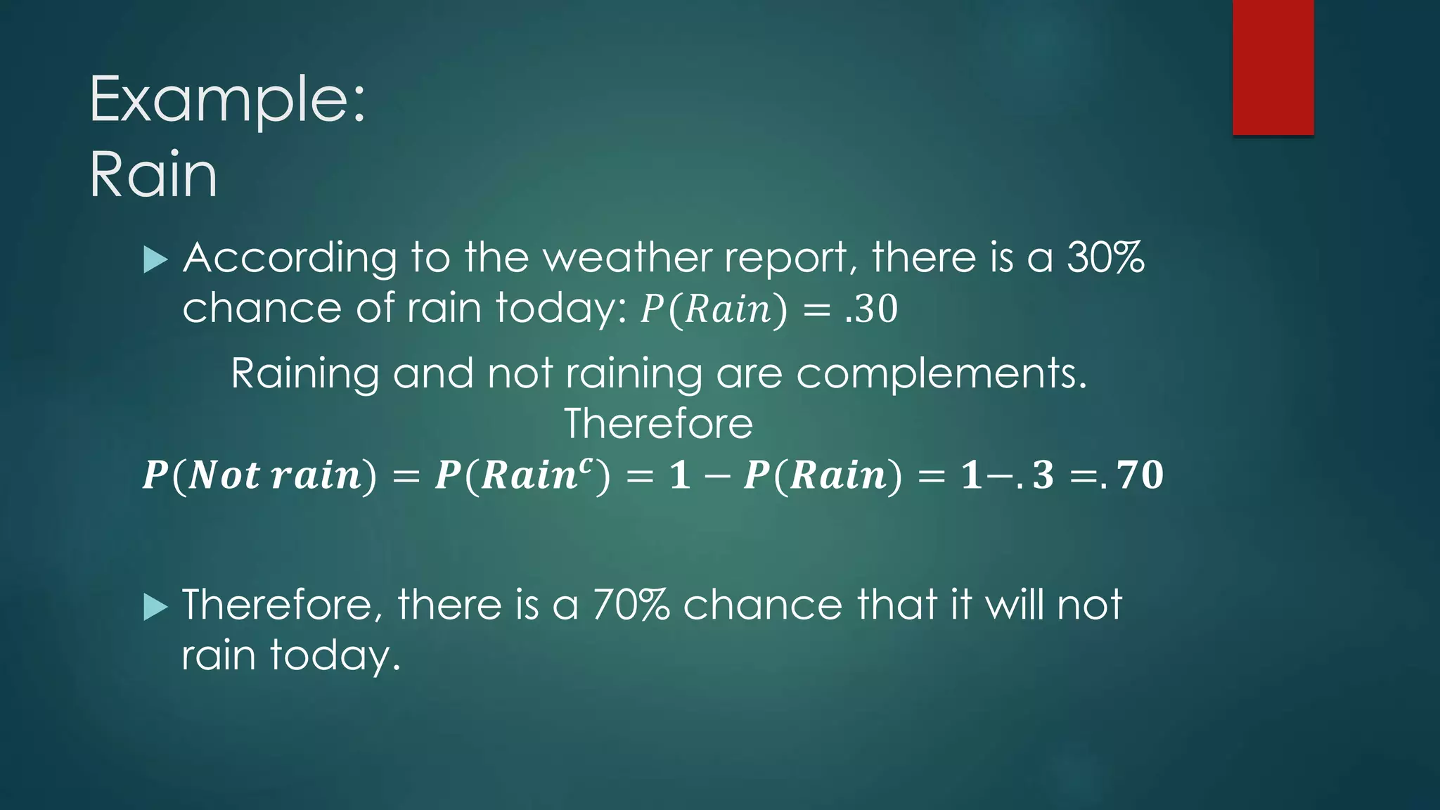 Example:
Rain
 According to the weather report, there is a 30%
chance of rain today: 𝑃(𝑅𝑎𝑖𝑛) = .30
Raining and not raining are complements.
Therefore
𝑷(𝑵𝒐𝒕 𝒓𝒂𝒊𝒏) = 𝑷(𝑹𝒂𝒊𝒏 𝒄) = 𝟏 − 𝑷(𝑹𝒂𝒊𝒏) = 𝟏−. 𝟑 =. 𝟕𝟎
 Therefore, there is a 70% chance that it will not
rain today.
 