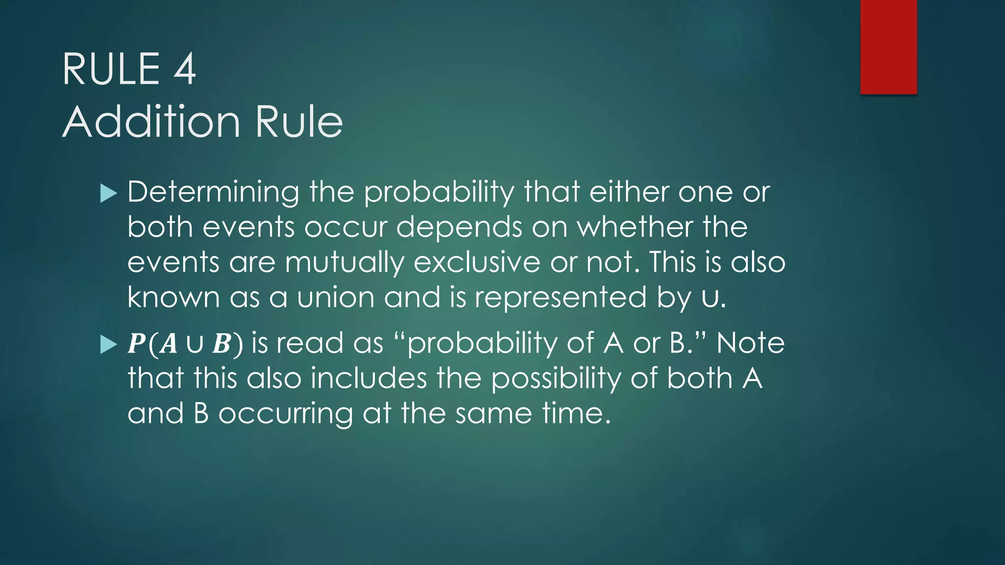 RULE 4
Addition Rule
 Determining the probability that either one or
both events occur depends on whether the
events are mutually exclusive or not. This is also
known as a union and is represented by ∪.
 𝑷(𝑨 ∪ 𝑩) is read as “probability of A or B.” Note
that this also includes the possibility of both A
and B occurring at the same time.
 