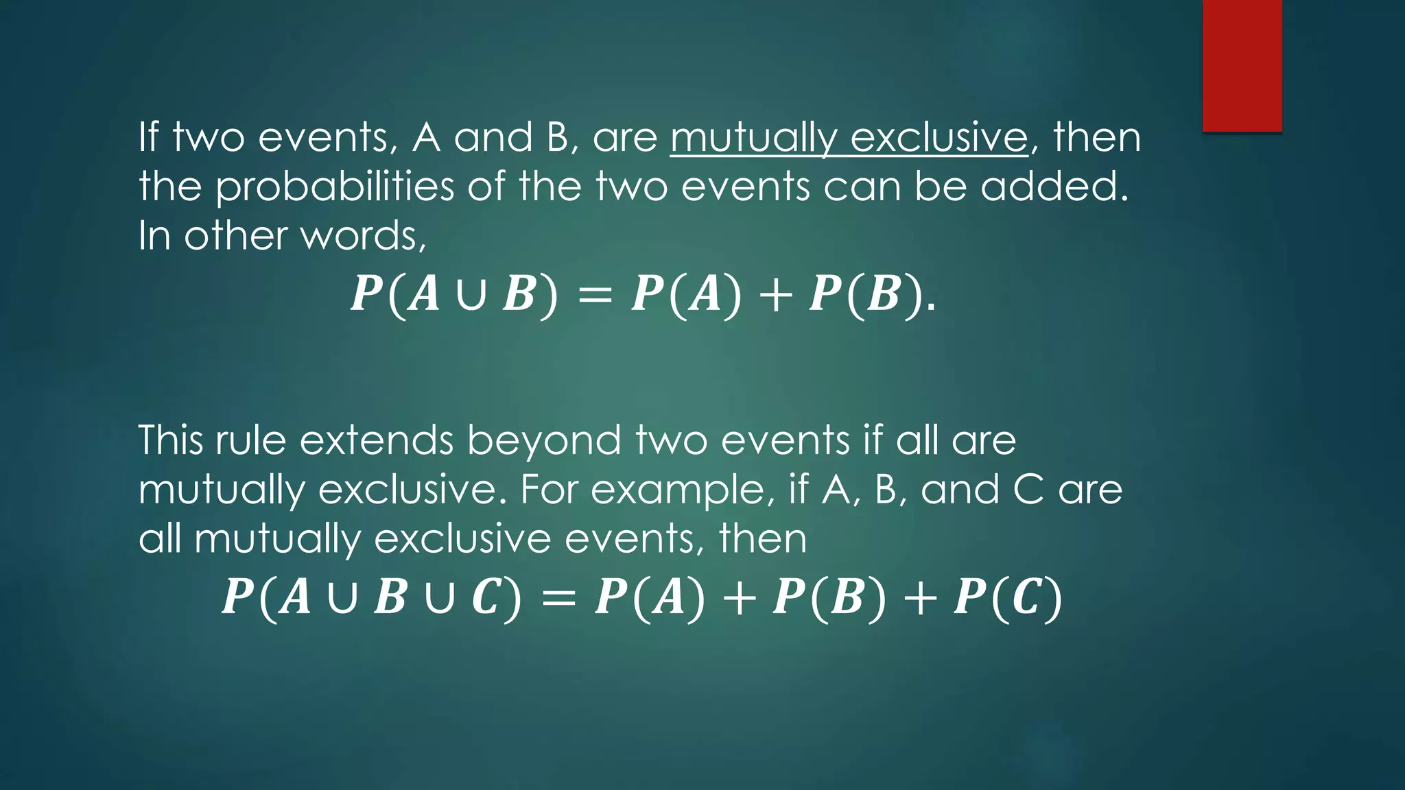 If two events, A and B, are mutually exclusive, then
the probabilities of the two events can be added.
In other words,
𝑷(𝑨 ∪ 𝑩) = 𝑷(𝑨) + 𝑷(𝑩).
This rule extends beyond two events if all are
mutually exclusive. For example, if A, B, and C are
all mutually exclusive events, then
𝑷(𝑨 ∪ 𝑩 ∪ 𝑪) = 𝑷(𝑨) + 𝑷(𝑩) + 𝑷(𝑪)
 