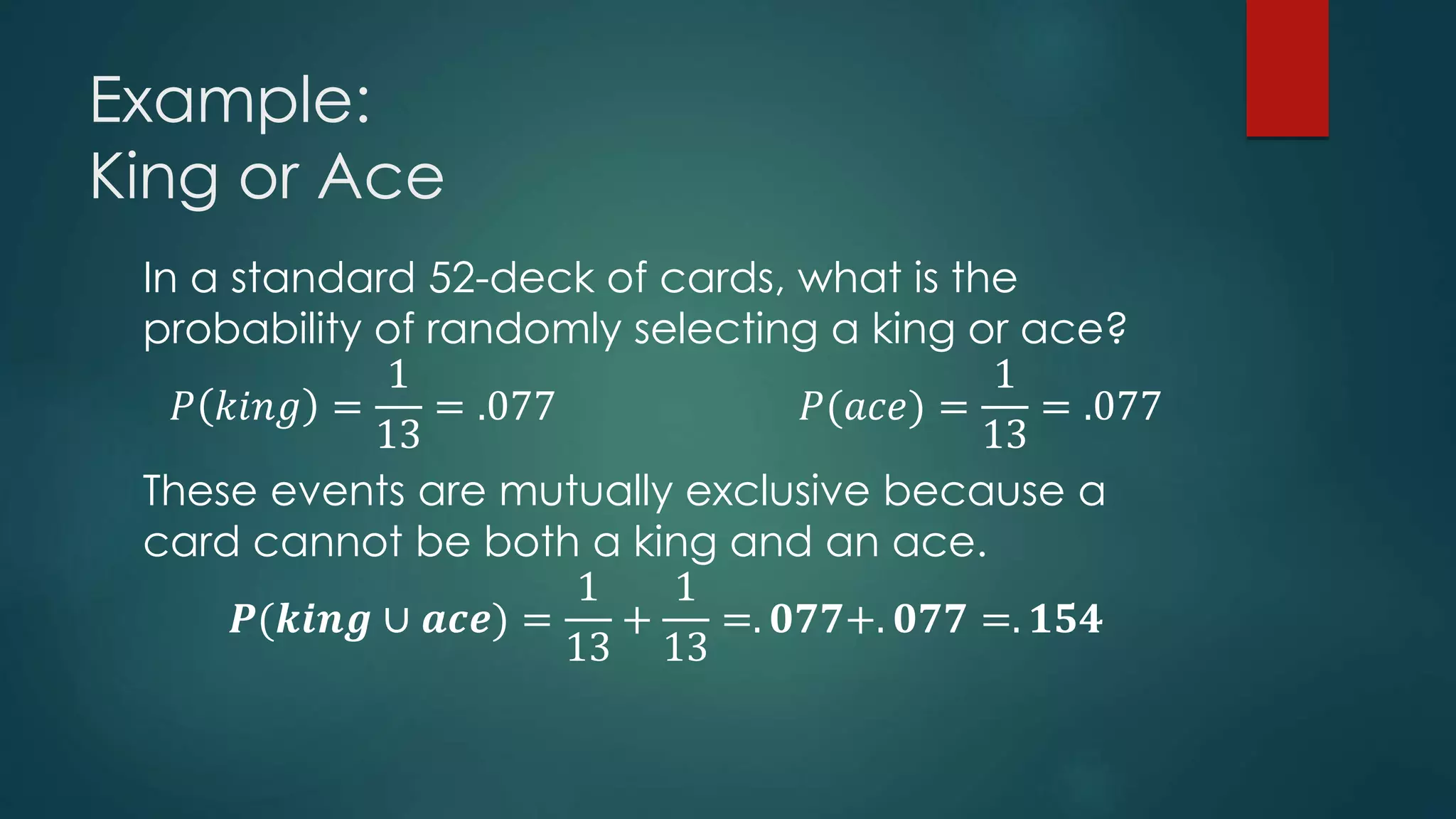 Example:
King or Ace
In a standard 52-deck of cards, what is the
probability of randomly selecting a king or ace?
𝑃 𝑘𝑖𝑛𝑔 =
1
13
= .077 𝑃(𝑎𝑐𝑒) =
1
13
= .077
These events are mutually exclusive because a
card cannot be both a king and an ace.
𝑷(𝒌𝒊𝒏𝒈 ∪ 𝒂𝒄𝒆) =
1
13
+
1
13
=. 𝟎𝟕𝟕+. 𝟎𝟕𝟕 =. 𝟏𝟓𝟒
 