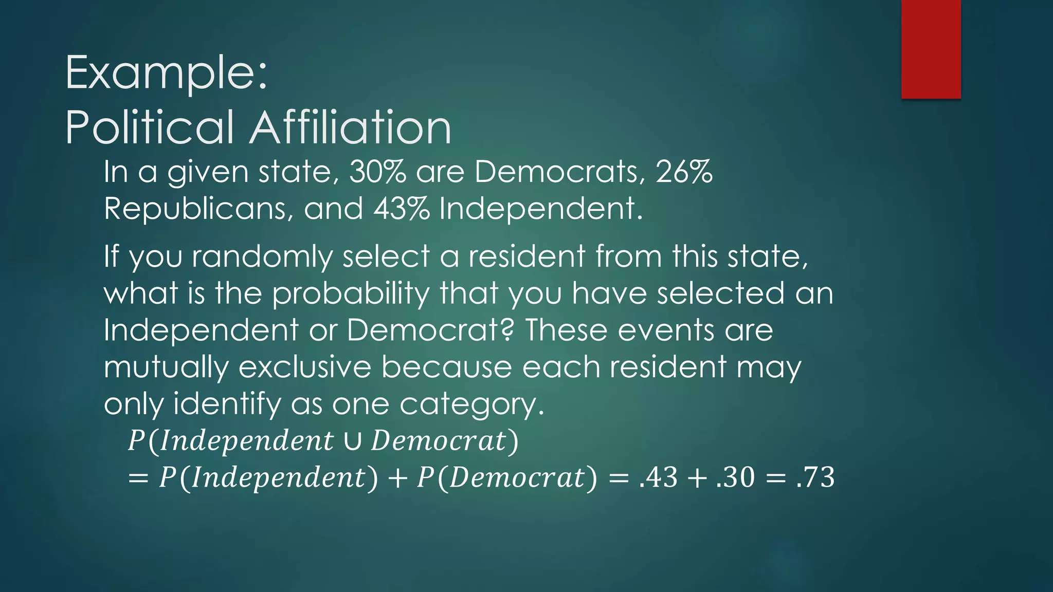 Example:
Political Affiliation
In a given state, 30% are Democrats, 26%
Republicans, and 43% Independent.
If you randomly select a resident from this state,
what is the probability that you have selected an
Independent or Democrat? These events are
mutually exclusive because each resident may
only identify as one category.
𝑃(𝐼𝑛𝑑𝑒𝑝𝑒𝑛𝑑𝑒𝑛𝑡 ∪ 𝐷𝑒𝑚𝑜𝑐𝑟𝑎𝑡)
= 𝑃(𝐼𝑛𝑑𝑒𝑝𝑒𝑛𝑑𝑒𝑛𝑡) + 𝑃(𝐷𝑒𝑚𝑜𝑐𝑟𝑎𝑡) = .43 + .30 = .73
 