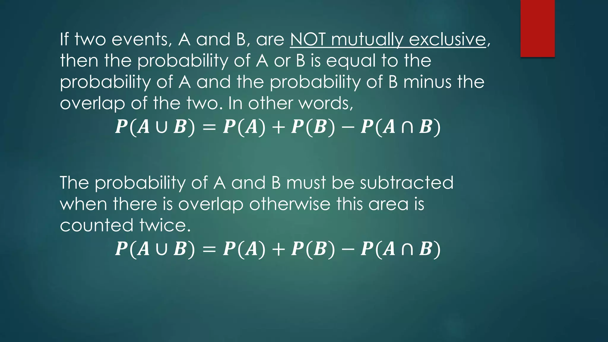 If two events, A and B, are NOT mutually exclusive,
then the probability of A or B is equal to the
probability of A and the probability of B minus the
overlap of the two. In other words,
𝑷(𝑨 ∪ 𝑩) = 𝑷(𝑨) + 𝑷(𝑩) − 𝑷(𝑨 ∩ 𝑩)
The probability of A and B must be subtracted
when there is overlap otherwise this area is
counted twice.
𝑷(𝑨 ∪ 𝑩) = 𝑷(𝑨) + 𝑷(𝑩) − 𝑷(𝑨 ∩ 𝑩)
 