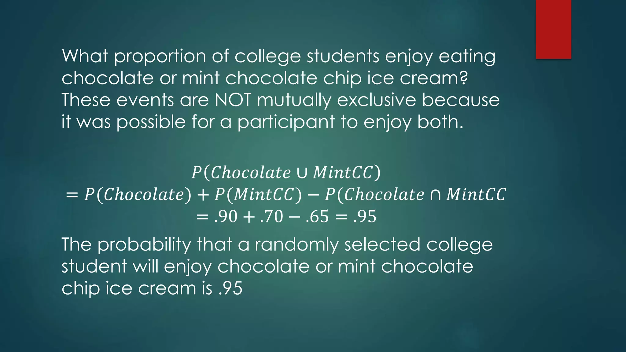 What proportion of college students enjoy eating
chocolate or mint chocolate chip ice cream?
These events are NOT mutually exclusive because
it was possible for a participant to enjoy both.
𝑃 𝐶ℎ𝑜𝑐𝑜𝑙𝑎𝑡𝑒 ∪ 𝑀𝑖𝑛𝑡𝐶𝐶
= 𝑃(𝐶ℎ𝑜𝑐𝑜𝑙𝑎𝑡𝑒) + 𝑃(𝑀𝑖𝑛𝑡𝐶𝐶) − 𝑃(𝐶ℎ𝑜𝑐𝑜𝑙𝑎𝑡𝑒 ∩ 𝑀𝑖𝑛𝑡𝐶𝐶
= .90 + .70 − .65 = .95
The probability that a randomly selected college
student will enjoy chocolate or mint chocolate
chip ice cream is .95
 