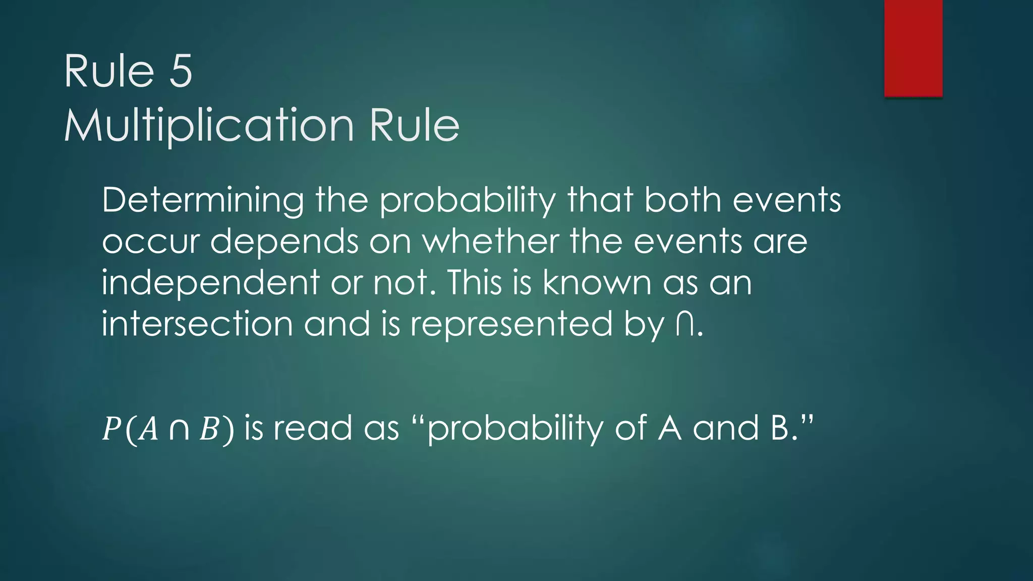 Rule 5
Multiplication Rule
Determining the probability that both events
occur depends on whether the events are
independent or not. This is known as an
intersection and is represented by ∩.
𝑃(𝐴 ∩ 𝐵) is read as “probability of A and B.”
 