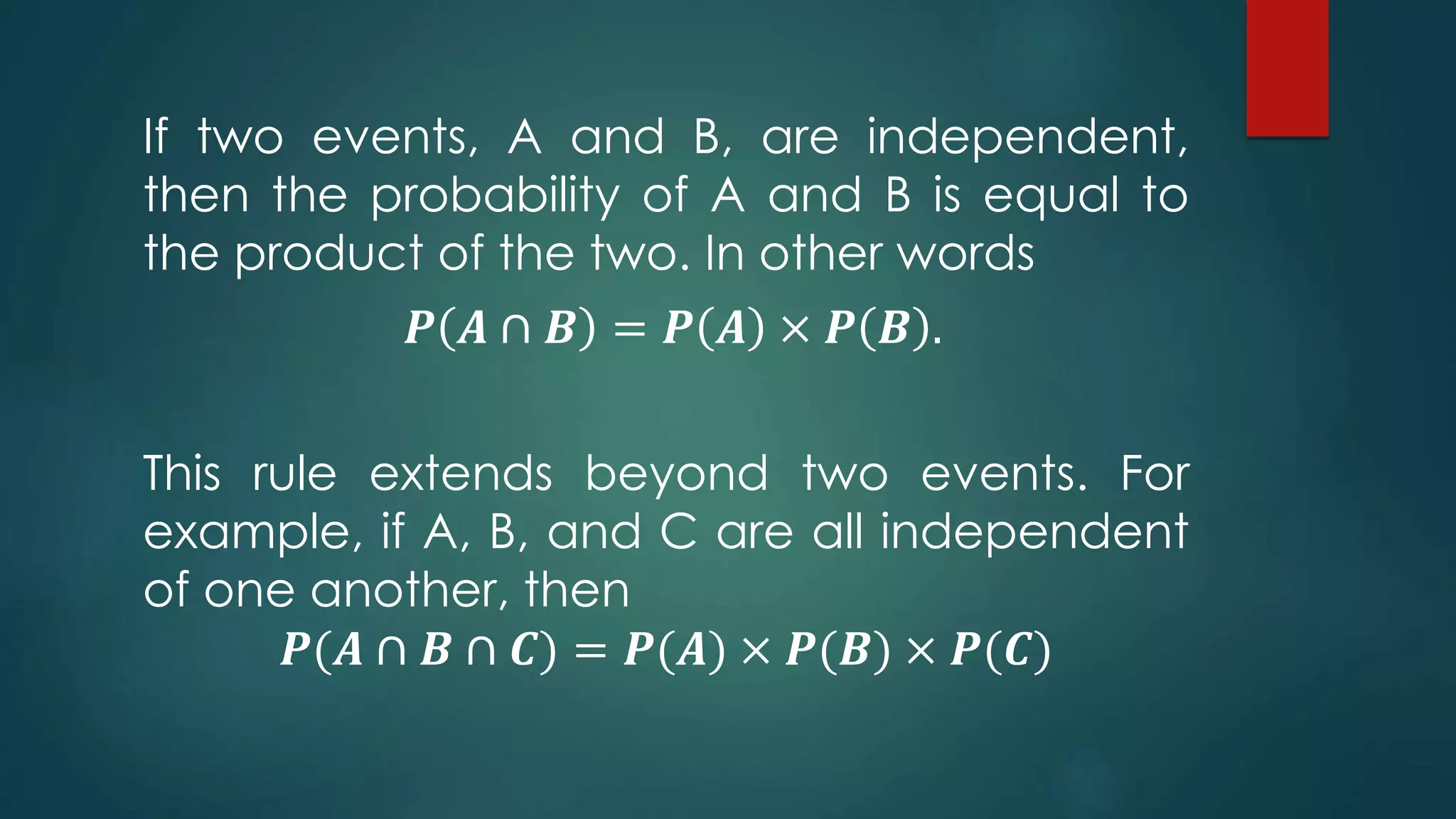 If two events, A and B, are independent,
then the probability of A and B is equal to
the product of the two. In other words
𝑷 𝑨 ∩ 𝑩 = 𝑷 𝑨 × 𝑷 𝑩 .
This rule extends beyond two events. For
example, if A, B, and C are all independent
of one another, then
𝑷(𝑨 ∩ 𝑩 ∩ 𝑪) = 𝑷(𝑨) × 𝑷(𝑩) × 𝑷(𝑪)
 