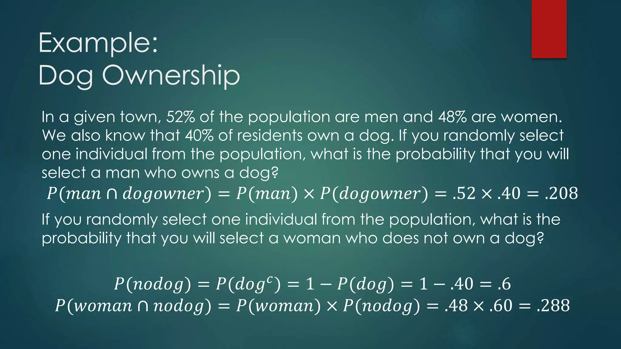 Example:
Dog Ownership
In a given town, 52% of the population are men and 48% are women.
We also know that 40% of residents own a dog. If you randomly select
one individual from the population, what is the probability that you will
select a man who owns a dog?
𝑃(𝑚𝑎𝑛 ∩ 𝑑𝑜𝑔𝑜𝑤𝑛𝑒𝑟) = 𝑃(𝑚𝑎𝑛) × 𝑃(𝑑𝑜𝑔𝑜𝑤𝑛𝑒𝑟) = .52 × .40 = .208
If you randomly select one individual from the population, what is the
probability that you will select a woman who does not own a dog?
𝑃(𝑛𝑜𝑑𝑜𝑔) = 𝑃(𝑑𝑜𝑔 𝑐) = 1 − 𝑃(𝑑𝑜𝑔) = 1 − .40 = .6
𝑃(𝑤𝑜𝑚𝑎𝑛 ∩ 𝑛𝑜𝑑𝑜𝑔) = 𝑃(𝑤𝑜𝑚𝑎𝑛) × 𝑃(𝑛𝑜𝑑𝑜𝑔) = .48 × .60 = .288
 