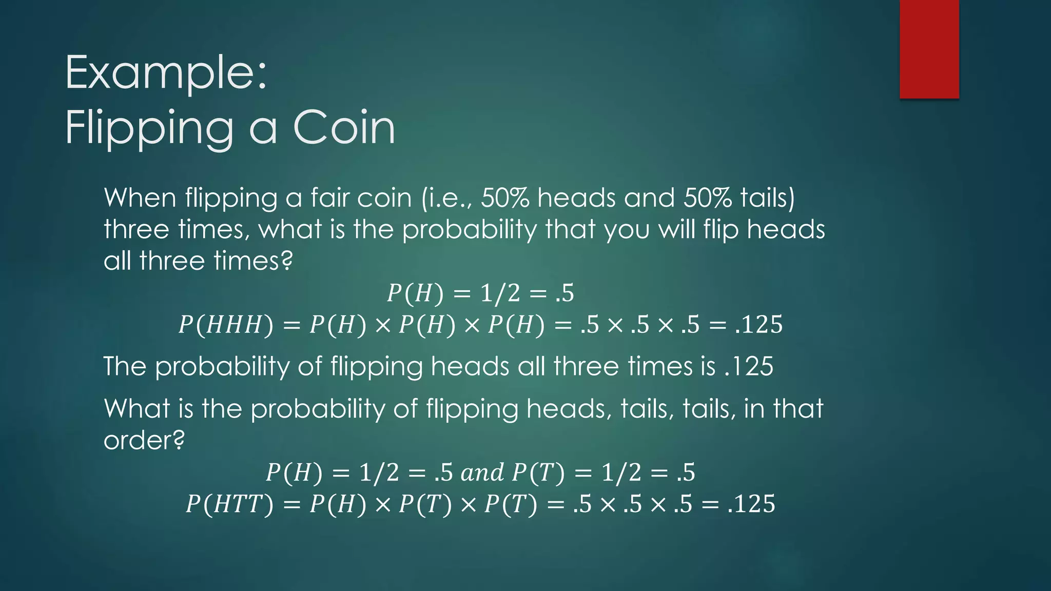 Example:
Flipping a Coin
When flipping a fair coin (i.e., 50% heads and 50% tails)
three times, what is the probability that you will flip heads
all three times?
𝑃(𝐻) = 1/2 = .5
𝑃(𝐻𝐻𝐻) = 𝑃(𝐻) × 𝑃(𝐻) × 𝑃(𝐻) = .5 × .5 × .5 = .125
The probability of flipping heads all three times is .125
What is the probability of flipping heads, tails, tails, in that
order?
𝑃(𝐻) = 1/2 = .5 𝑎𝑛𝑑 𝑃(𝑇) = 1/2 = .5
𝑃(𝐻𝑇𝑇) = 𝑃(𝐻) × 𝑃(𝑇) × 𝑃(𝑇) = .5 × .5 × .5 = .125
 