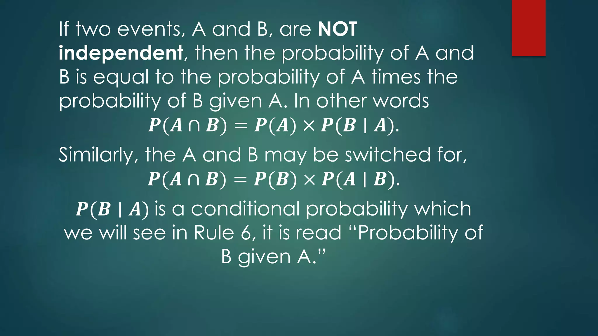 If two events, A and B, are NOT
independent, then the probability of A and
B is equal to the probability of A times the
probability of B given A. In other words
𝑷(𝑨 ∩ 𝑩) = 𝑷(𝑨) × 𝑷(𝑩 ∣ 𝑨).
Similarly, the A and B may be switched for,
𝑷(𝑨 ∩ 𝑩) = 𝑷(𝑩) × 𝑷(𝑨 ∣ 𝑩).
𝑷(𝑩 ∣ 𝑨) is a conditional probability which
we will see in Rule 6, it is read “Probability of
B given A.”
 