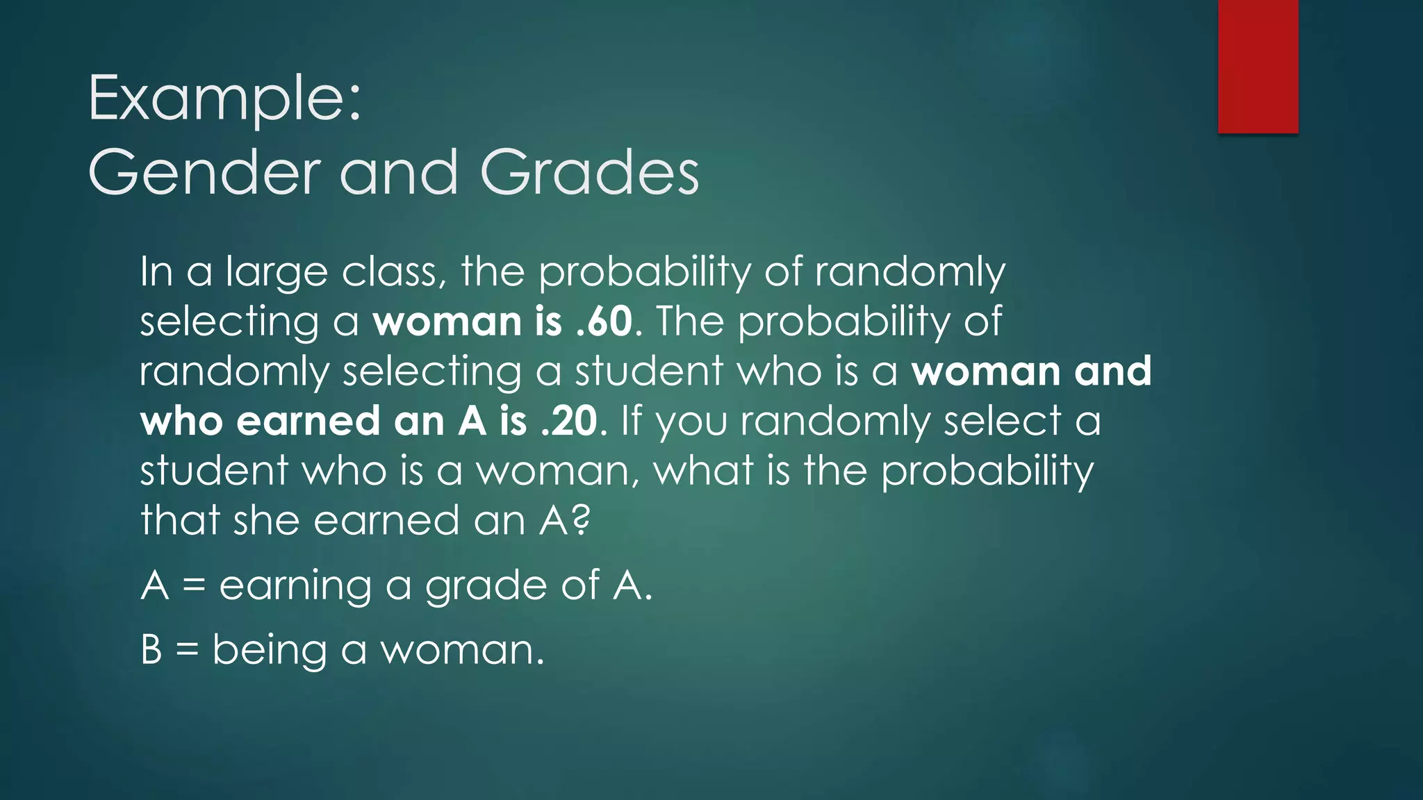 Example:
Gender and Grades
In a large class, the probability of randomly
selecting a woman is .60. The probability of
randomly selecting a student who is a woman and
who earned an A is .20. If you randomly select a
student who is a woman, what is the probability
that she earned an A?
A = earning a grade of A.
B = being a woman.
 
