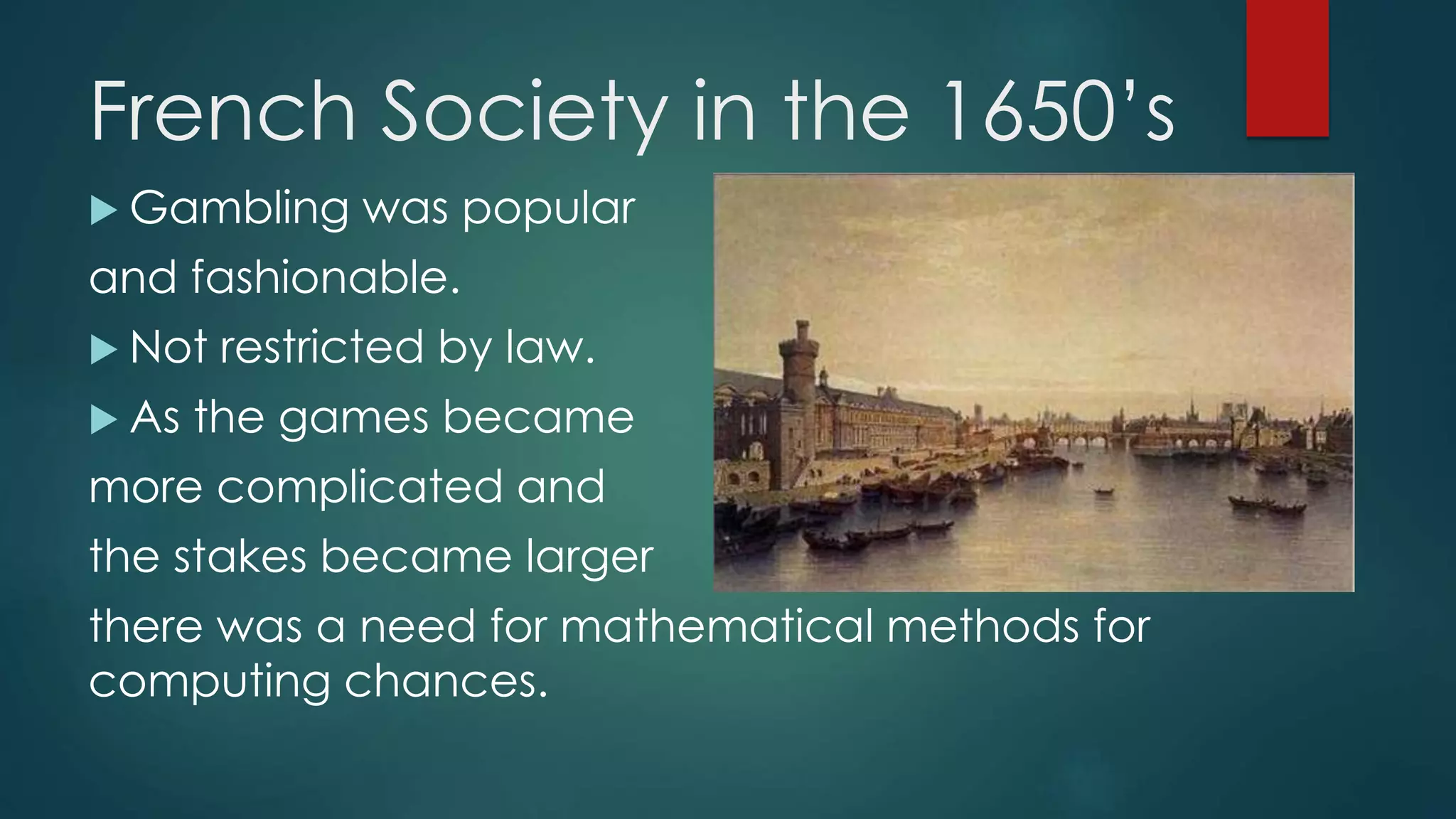 French Society in the 1650’s
 Gambling was popular
and fashionable.
 Not restricted by law.
 As the games became
more complicated and
the stakes became larger
there was a need for mathematical methods for
computing chances.
 