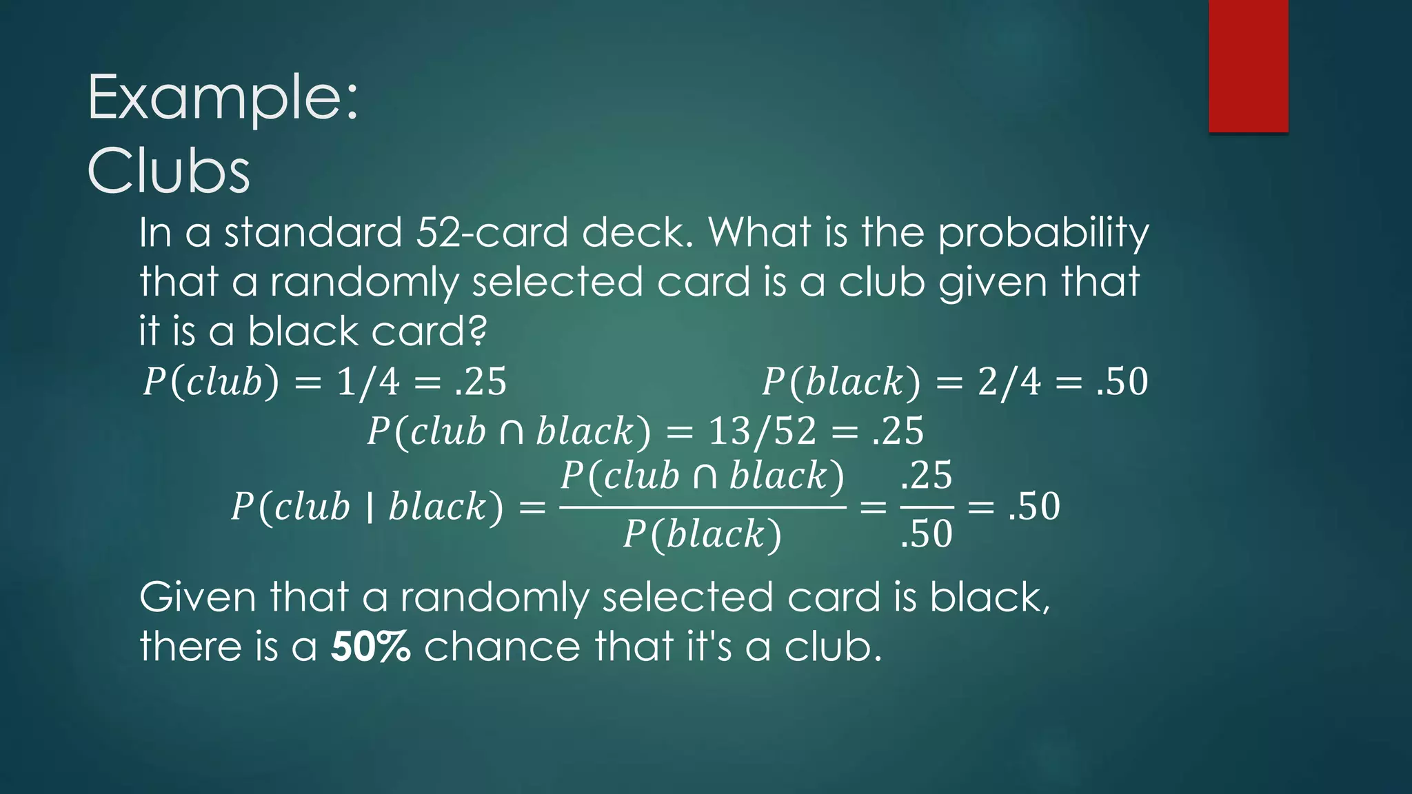 Example:
Clubs
In a standard 52-card deck. What is the probability
that a randomly selected card is a club given that
it is a black card?
𝑃 𝑐𝑙𝑢𝑏 = 1/4 = .25 𝑃(𝑏𝑙𝑎𝑐𝑘) = 2/4 = .50
𝑃(𝑐𝑙𝑢𝑏 ∩ 𝑏𝑙𝑎𝑐𝑘) = 13/52 = .25
𝑃(𝑐𝑙𝑢𝑏 ∣ 𝑏𝑙𝑎𝑐𝑘) =
𝑃(𝑐𝑙𝑢𝑏 ∩ 𝑏𝑙𝑎𝑐𝑘)
𝑃(𝑏𝑙𝑎𝑐𝑘)
=
.25
.50
= .50
Given that a randomly selected card is black,
there is a 50% chance that it's a club.
 