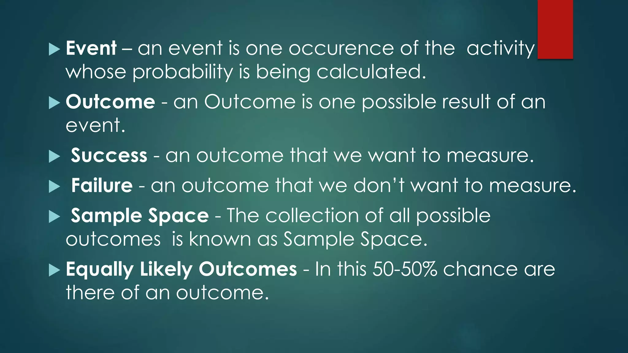  Event – an event is one occurence of the activity
whose probability is being calculated.
 Outcome - an Outcome is one possible result of an
event.
 Success - an outcome that we want to measure.
 Failure - an outcome that we don’t want to measure.
 Sample Space - The collection of all possible
outcomes is known as Sample Space.
 Equally Likely Outcomes - In this 50-50% chance are
there of an outcome.
 