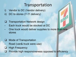 Transportation
i) Vendor to DC (Vendor delivery)
ii) DC to stores (7-11 delivery)
 Transportation Network design
- Each truck would be stocked at DC
- One truck would deliver supplies to more than one
stores
 Mode of Transportation
- Road (van& truck were use)
 High Frequency
 Provide high responsiveness opposed to efficiency
 