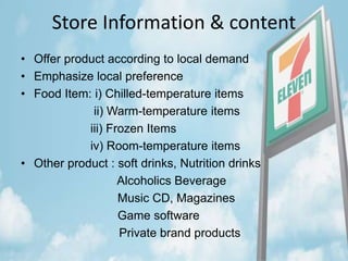 Store Information & content
• Offer product according to local demand
• Emphasize local preference
• Food Item: i) Chilled-temperature items
ii) Warm-temperature items
iii) Frozen Items
iv) Room-temperature items
• Other product : soft drinks, Nutrition drinks
Alcoholics Beverage
Music CD, Magazines
Game software
Private brand products
 