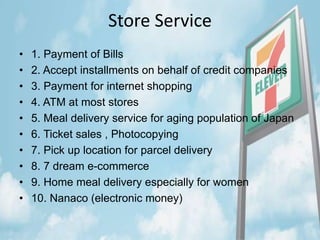Store Service
• 1. Payment of Bills
• 2. Accept installments on behalf of credit companies
• 3. Payment for internet shopping
• 4. ATM at most stores
• 5. Meal delivery service for aging population of Japan
• 6. Ticket sales , Photocopying
• 7. Pick up location for parcel delivery
• 8. 7 dream e-commerce
• 9. Home meal delivery especially for women
• 10. Nanaco (electronic money)
 