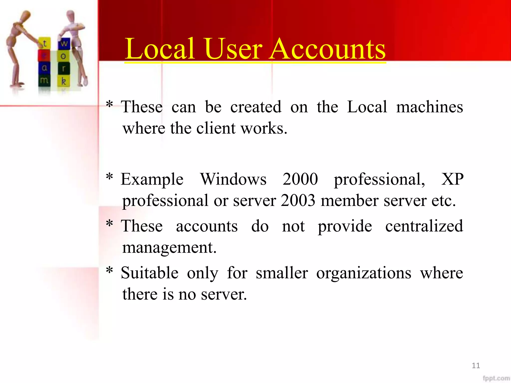 Local User Accounts
* These can be created on the Local machines
where the client works.
* Example Windows 2000 professional, XP
professional or server 2003 member server etc.
* These accounts do not provide centralized
management.
* Suitable only for smaller organizations where
there is no server.
11
 