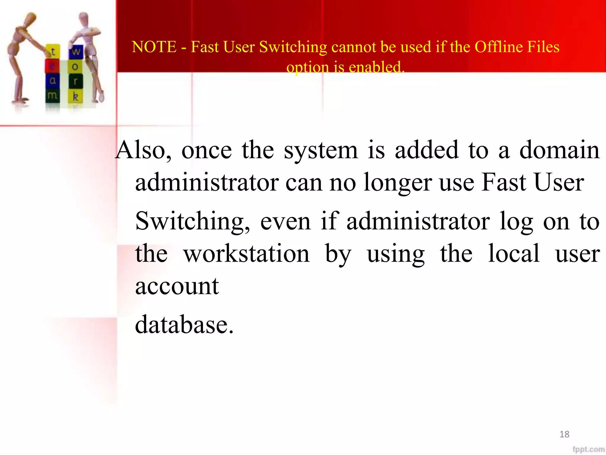 NOTE - Fast User Switching cannot be used if the Offline Files
option is enabled.
Also, once the system is added to a domain
administrator can no longer use Fast User
Switching, even if administrator log on to
the workstation by using the local user
account
database.
18
 