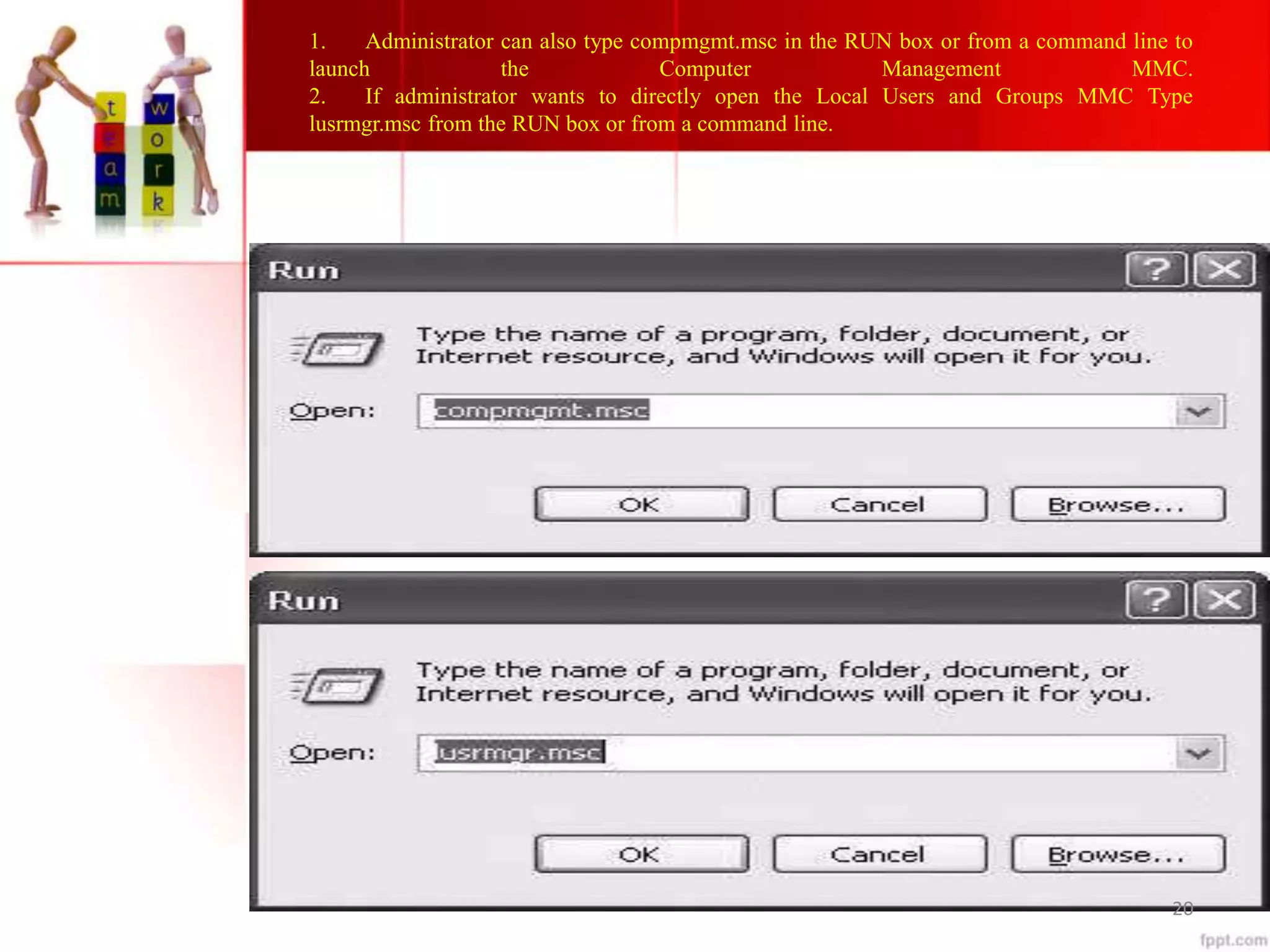 1. Administrator can also type compmgmt.msc in the RUN box or from a command line to
launch the Computer Management MMC.
2. If administrator wants to directly open the Local Users and Groups MMC Type
lusrmgr.msc from the RUN box or from a command line.
20
 