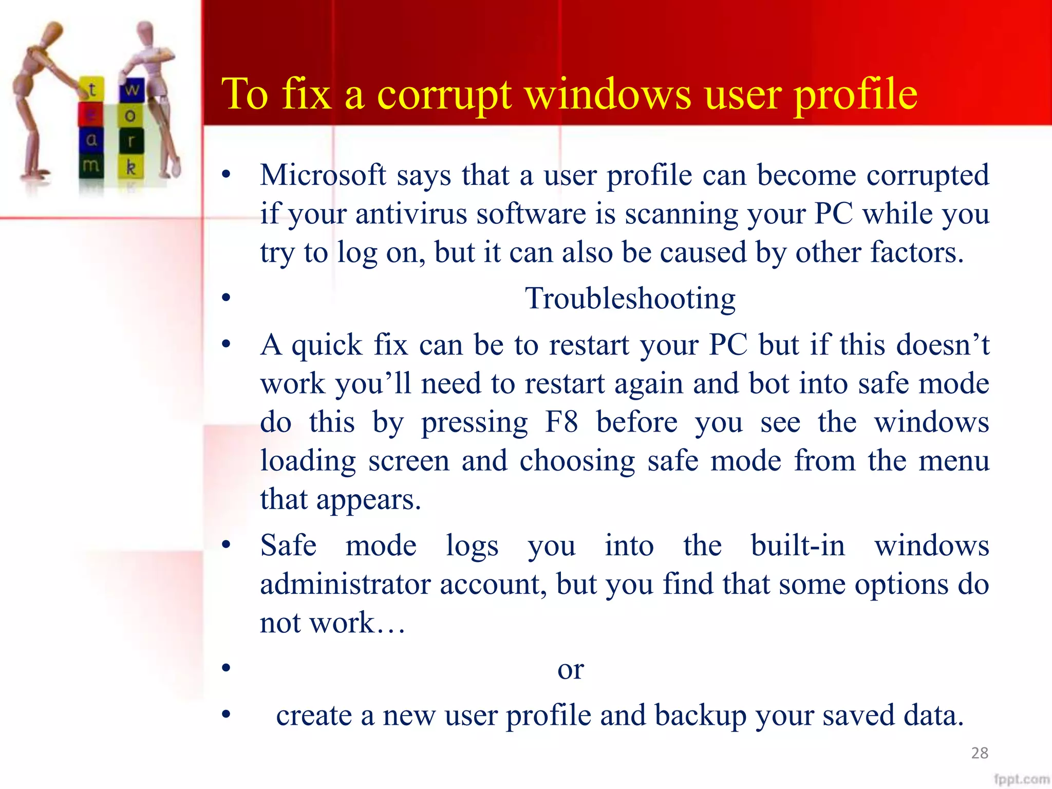 To fix a corrupt windows user profile
• Microsoft says that a user profile can become corrupted
if your antivirus software is scanning your PC while you
try to log on, but it can also be caused by other factors.
• Troubleshooting
• A quick fix can be to restart your PC but if this doesn’t
work you’ll need to restart again and bot into safe mode
do this by pressing F8 before you see the windows
loading screen and choosing safe mode from the menu
that appears.
• Safe mode logs you into the built-in windows
administrator account, but you find that some options do
not work…
• or
• create a new user profile and backup your saved data.
28
 