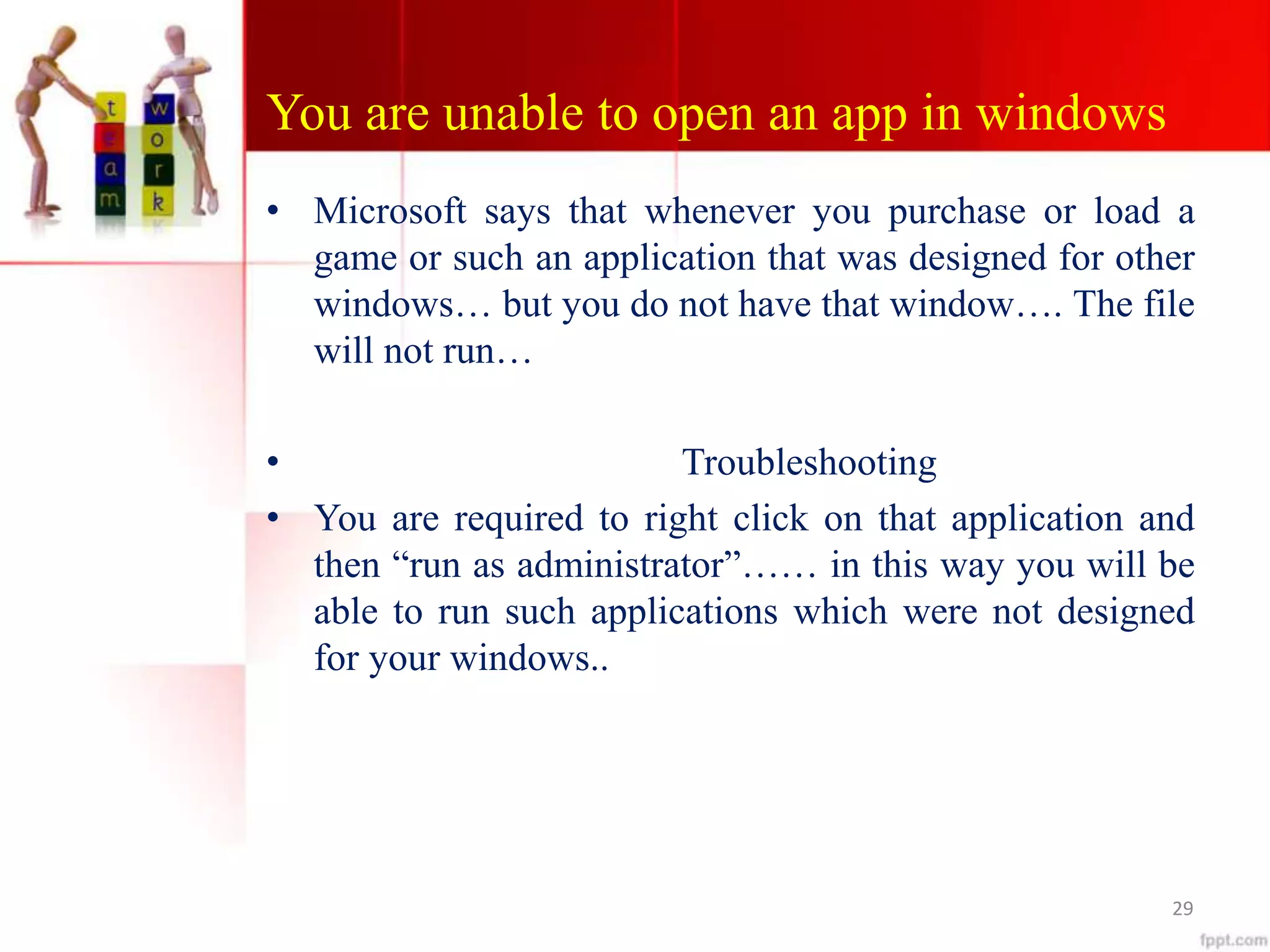 You are unable to open an app in windows
• Microsoft says that whenever you purchase or load a
game or such an application that was designed for other
windows… but you do not have that window…. The file
will not run…
• Troubleshooting
• You are required to right click on that application and
then “run as administrator”…… in this way you will be
able to run such applications which were not designed
for your windows..
29
 