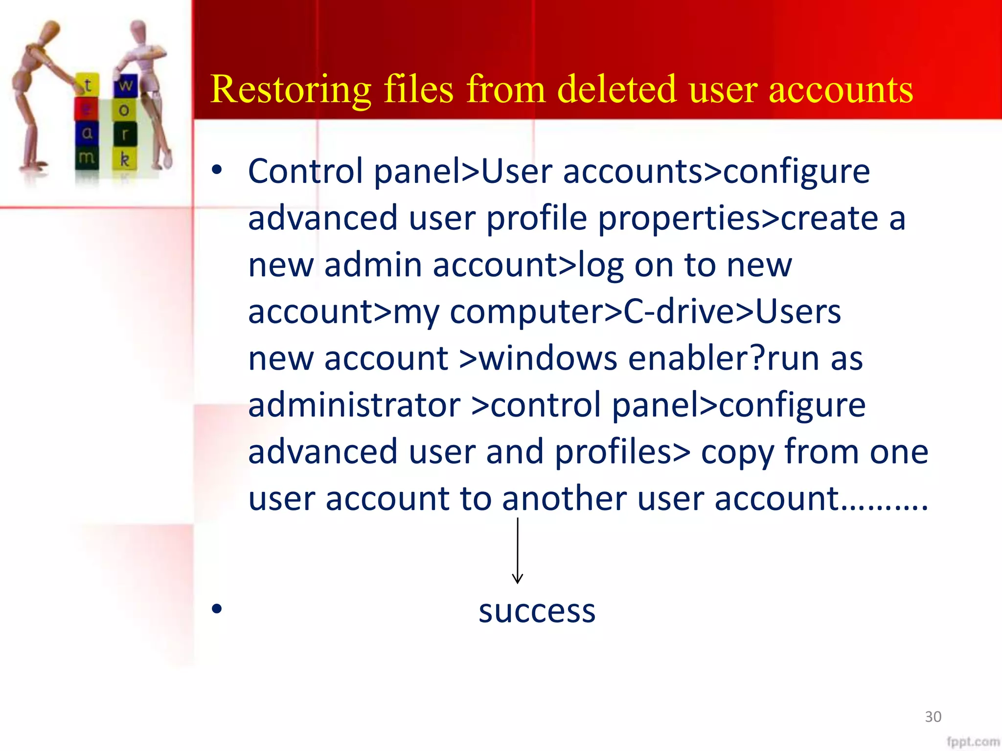 Restoring files from deleted user accounts
• Control panel>User accounts>configure
advanced user profile properties>create a
new admin account>log on to new
account>my computer>C-drive>Users
new account >windows enabler?run as
administrator >control panel>configure
advanced user and profiles> copy from one
user account to another user account……….
• success
30
 