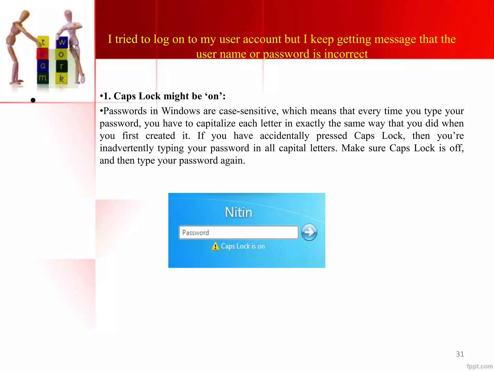 I tried to log on to my user account but I keep getting message that the
user name or password is incorrect
• •1. Caps Lock might be ‘on’:
•Passwords in Windows are case-sensitive, which means that every time you type your
password, you have to capitalize each letter in exactly the same way that you did when
you first created it. If you have accidentally pressed Caps Lock, then you’re
inadvertently typing your password in all capital letters. Make sure Caps Lock is off,
and then type your password again.
31
 