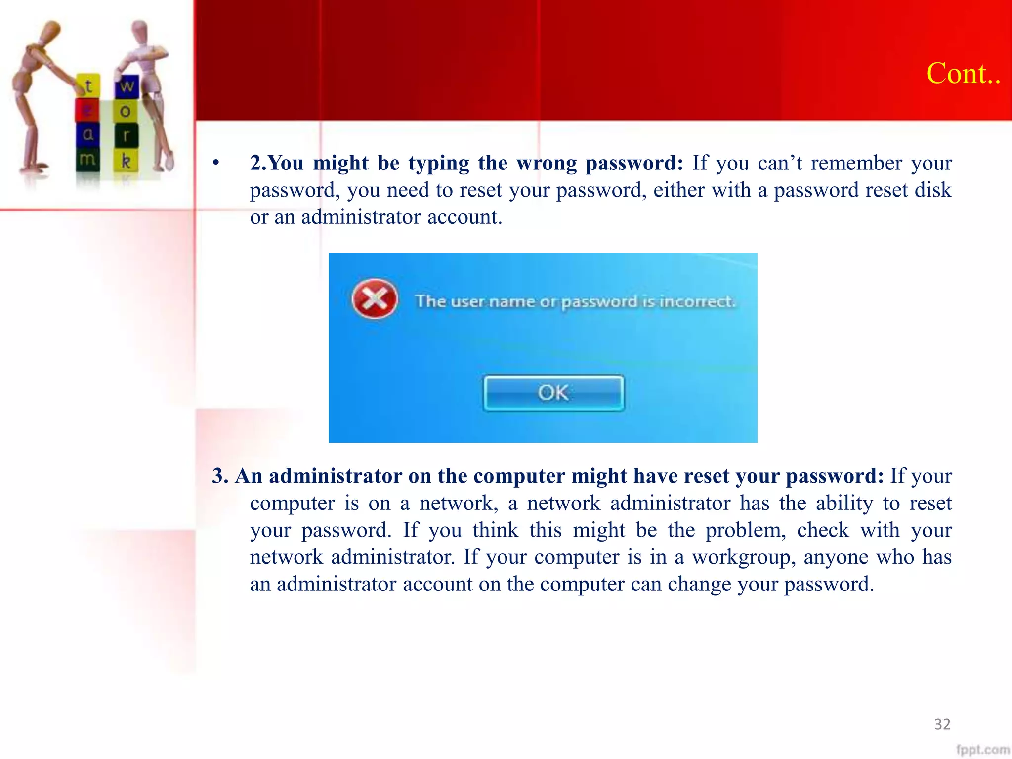 Cont..
• 2.You might be typing the wrong password: If you can’t remember your
password, you need to reset your password, either with a password reset disk
or an administrator account.
3. An administrator on the computer might have reset your password: If your
computer is on a network, a network administrator has the ability to reset
your password. If you think this might be the problem, check with your
network administrator. If your computer is in a workgroup, anyone who has
an administrator account on the computer can change your password.
32
 