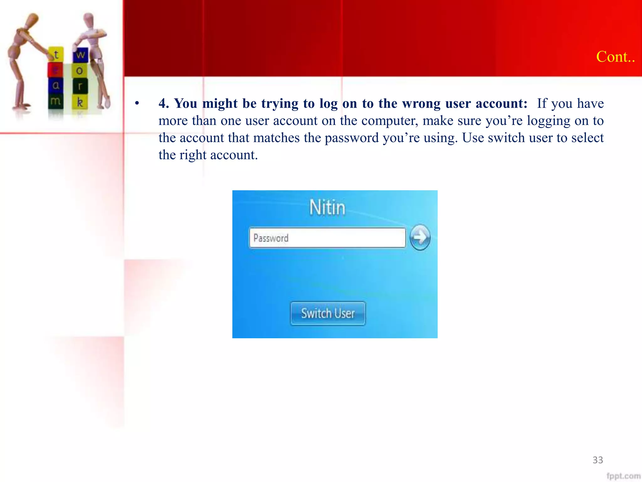 Cont..
• 4. You might be trying to log on to the wrong user account: If you have
more than one user account on the computer, make sure you’re logging on to
the account that matches the password you’re using. Use switch user to select
the right account.
33
 