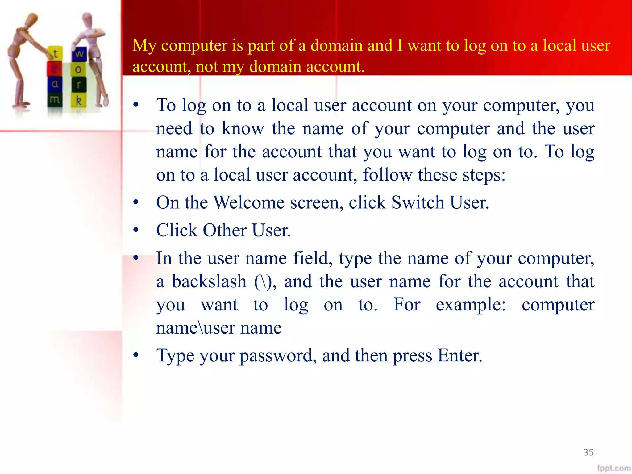 My computer is part of a domain and I want to log on to a local user
account, not my domain account.
• To log on to a local user account on your computer, you
need to know the name of your computer and the user
name for the account that you want to log on to. To log
on to a local user account, follow these steps:
• On the Welcome screen, click Switch User.
• Click Other User.
• In the user name field, type the name of your computer,
a backslash (), and the user name for the account that
you want to log on to. For example: computer
nameuser name
• Type your password, and then press Enter.
35
 