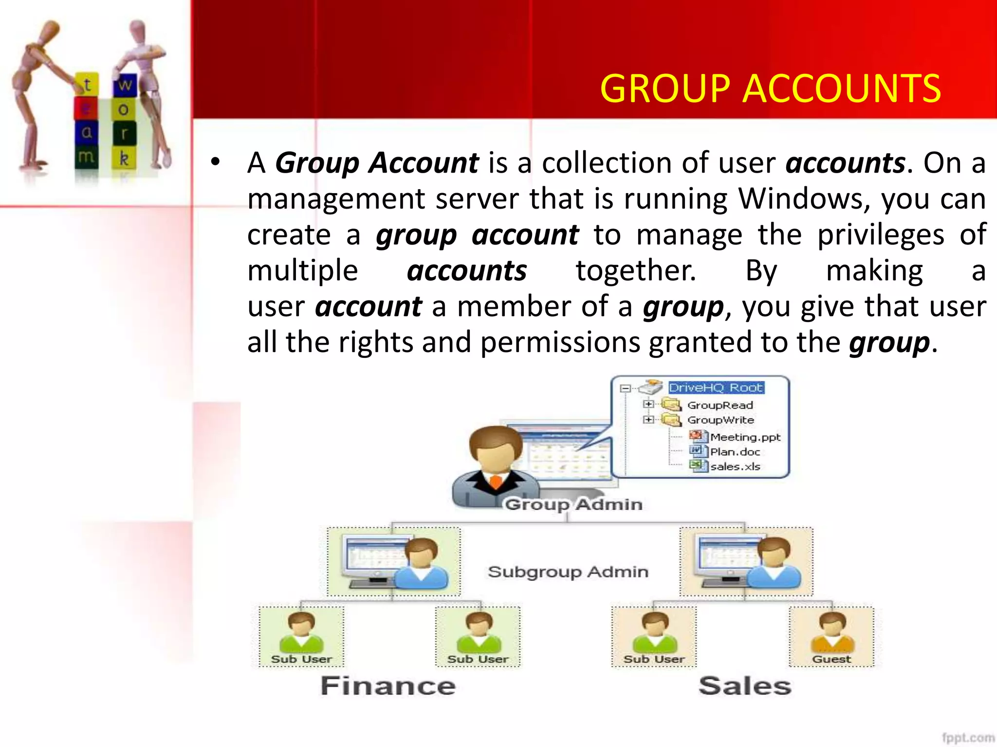 GROUP ACCOUNTS
• A Group Account is a collection of user accounts. On a
management server that is running Windows, you can
create a group account to manage the privileges of
multiple accounts together. By making a
user account a member of a group, you give that user
all the rights and permissions granted to the group.
 